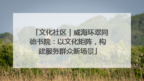 文化社区｜威海环翠同德书院：以文化矩阵，构建服务群众新场景