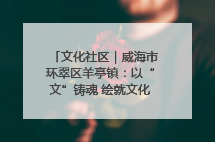 文化社区｜威海市环翠区羊亭镇：以“文”铸魂 绘就文化社区新画卷
