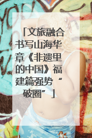 文旅融合书写山海华章《非遗里的中国》福建篇强势“破圈”