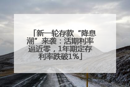 新一轮存款“降息潮”来袭：活期利率逼近零，1年期定存利率跌破1%