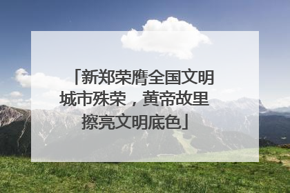 新郑荣膺全国文明城市殊荣，黄帝故里擦亮文明底色