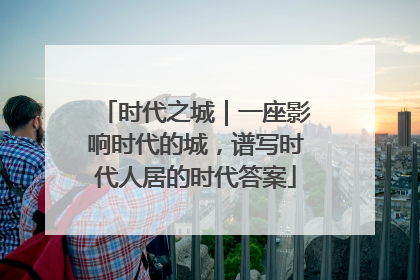 时代之城｜一座影响时代的城，谱写时代人居的时代答案