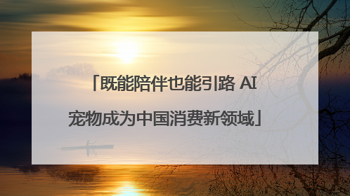 既能陪伴也能引路 AI宠物成为中国消费新领域