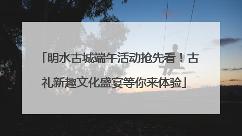 明水古城端午活动抢先看！古礼新趣文化盛宴等你来体验