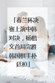 春兰杯决赛上演中韩对决，杨楷文首局完胜韩国棋手朴廷桓