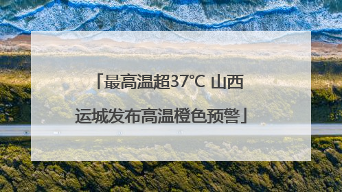 最高温超37℃ 山西运城发布高温橙色预警