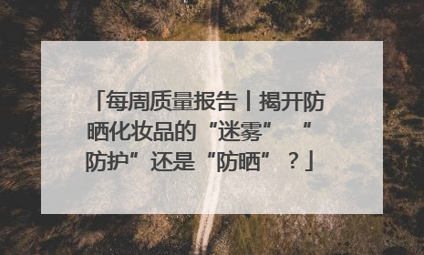 每周质量报告丨揭开防晒化妆品的“迷雾” “防护”还是“防晒”？