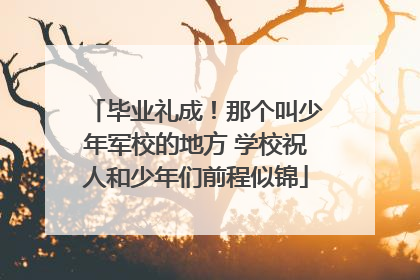 毕业礼成！那个叫少年军校的地方 学校祝人和少年们前程似锦