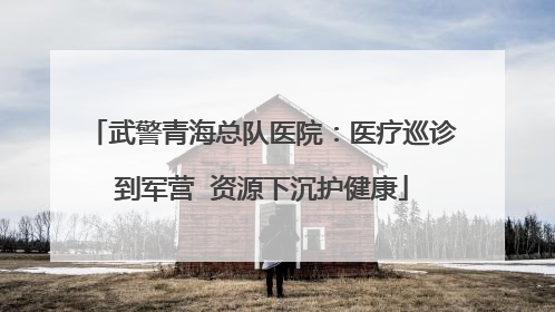 武警青海总队医院：医疗巡诊到军营  资源下沉护健康