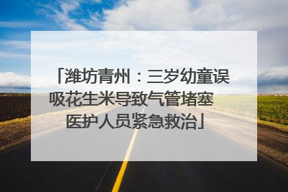潍坊青州：三岁幼童误吸花生米导致气管堵塞 医护人员紧急救治