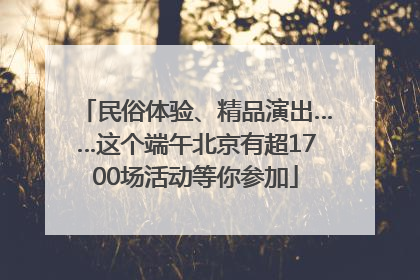 民俗体验、精品演出……这个端午北京有超1700场活动等你参加