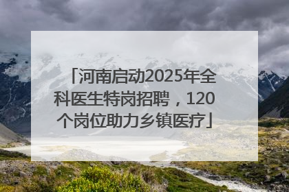 河南启动2025年全科医生特岗招聘，120个岗位助力乡镇医疗