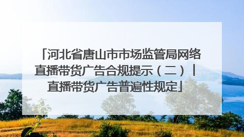 河北省唐山市市场监管局网络直播带货广告合规提示（二）︱直播带货广告普遍性规定