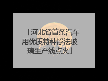 河北省首条汽车用优质特种浮法玻璃生产线点火