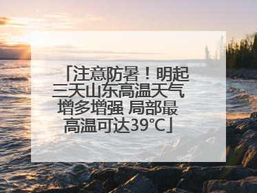 注意防暑！明起三天山东高温天气增多增强 局部最高温可达39℃