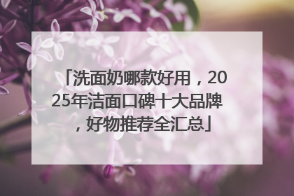 洗面奶哪款好用，2025年洁面口碑十大品牌，好物推荐全汇总