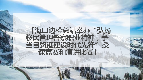 海口边检总站举办“弘扬移民管理警察职业精神，争当自贸港建设时代先锋”授课竞赛和演讲比赛