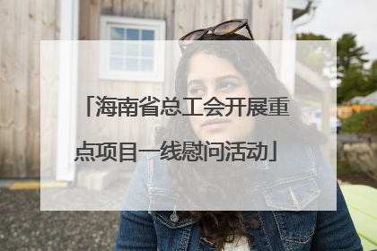 海南省总工会开展重点项目一线慰问活动