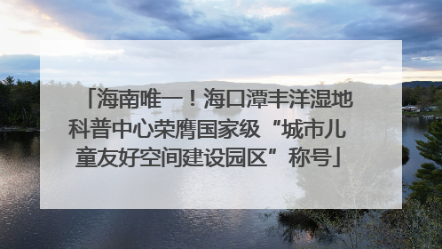 海南唯一！海口潭丰洋湿地科普中心荣膺国家级“城市儿童友好空间建设园区”称号