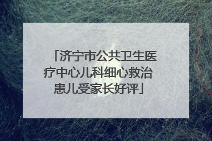 济宁市公共卫生医疗中心儿科细心救治患儿受家长好评