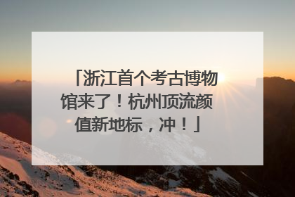 浙江首个考古博物馆来了！杭州顶流颜值新地标，冲！
