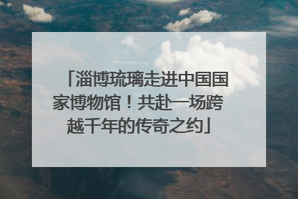 淄博琉璃走进中国国家博物馆！共赴一场跨越千年的传奇之约