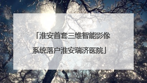 淮安首套三维智能影像系统落户淮安瑞济医院