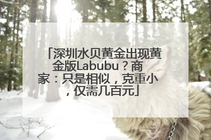 深圳水贝黄金出现黄金版Labubu？商家：只是相似，克重小，仅需几百元