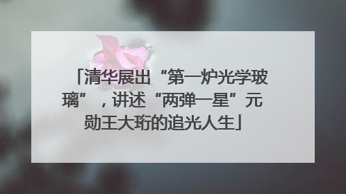 清华展出“第一炉光学玻璃”，讲述“两弹一星”元勋王大珩的追光人生