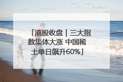 港股收盘｜三大指数集体大涨 中国稀土单日飙升60%