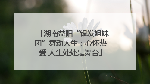 湖南益阳“银发姐妹团”舞动人生：心怀热爱 人生处处是舞台