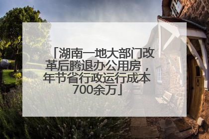湖南一地大部门改革后腾退办公用房，年节省行政运行成本700余万