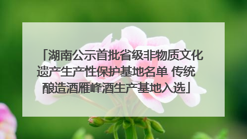 湖南公示首批省级非物质文化遗产生产性保护基地名单 传统酿造酒雁峰酒生产基地入选