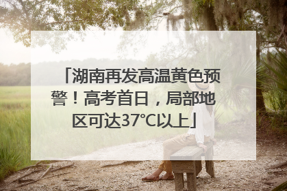 湖南再发高温黄色预警！高考首日，局部地区可达37℃以上