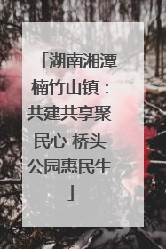 湖南湘潭楠竹山镇：共建共享聚民心 桥头公园惠民生