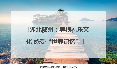 湖北随州：寻根礼乐文化 感受“世界记忆”