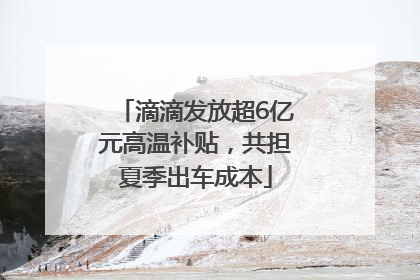滴滴发放超6亿元高温补贴，共担夏季出车成本