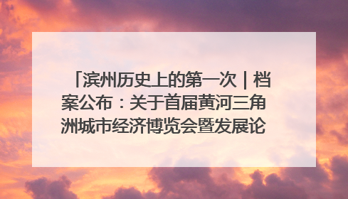 滨州历史上的第一次｜档案公布：关于首届黄河三角洲城市经济博览会暨发展论坛情况的总结报告