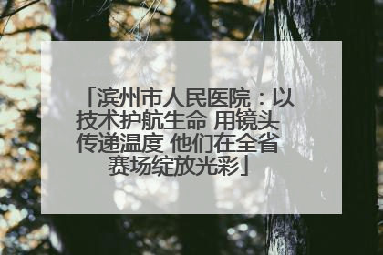 滨州市人民医院：以技术护航生命 用镜头传递温度 他们在全省赛场绽放光彩