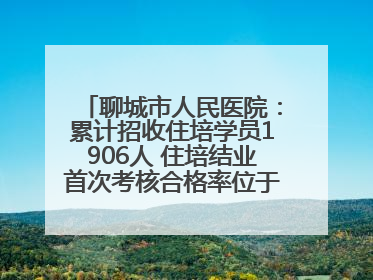 聊城市人民医院：累计招收住培学员1906人 住培结业首次考核合格率位于全省前列