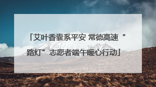 艾叶香囊系平安 常德高速“路灯”志愿者端午暖心行动