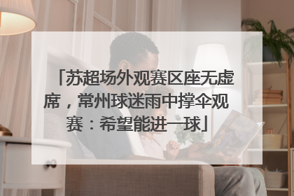 苏超场外观赛区座无虚席，常州球迷雨中撑伞观赛：希望能进一球