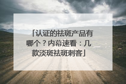 认证的祛斑产品有哪个？内幕速看：几款淡斑祛斑刺客