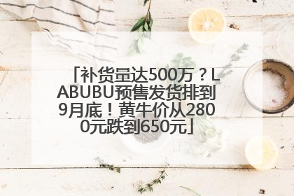 补货量达500万？LABUBU预售发货排到9月底！黄牛价从2800元跌到650元