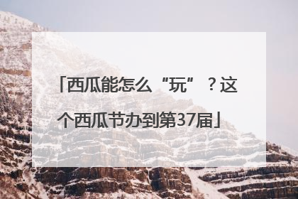 西瓜能怎么“玩”？这个西瓜节办到第37届
