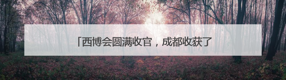 西博会圆满收官，成都收获了什么？企业意向订单纷至沓来