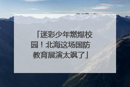 迷彩少年燃爆校园！北海这场国防教育展演太飒了