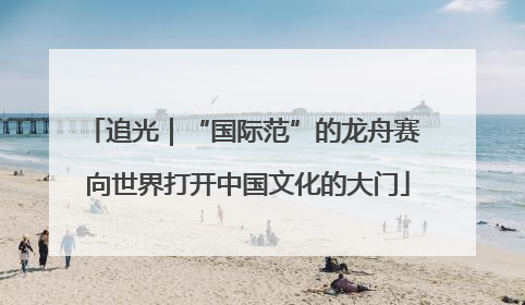 追光｜“国际范”的龙舟赛 向世界打开中国文化的大门