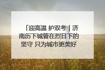 迎高温 护双考｜济南历下城管在烈日下的坚守 只为城市更美好 学子更安心