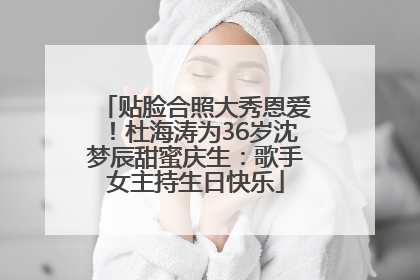 贴脸合照大秀恩爱！杜海涛为36岁沈梦辰甜蜜庆生：歌手女主持生日快乐